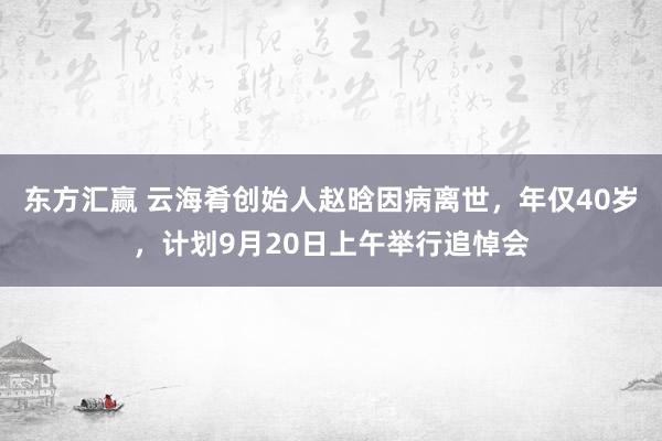 东方汇赢 云海肴创始人赵晗因病离世，年仅40岁，计划9月20日上午举行追悼会
