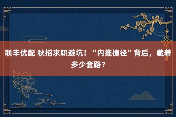 联丰优配 秋招求职避坑！“内推捷径”背后，藏着多少套路？