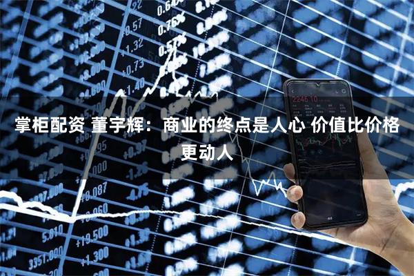 掌柜配资 董宇辉：商业的终点是人心 价值比价格更动人