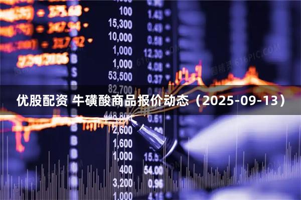 优股配资 牛磺酸商品报价动态（2025-09-13）