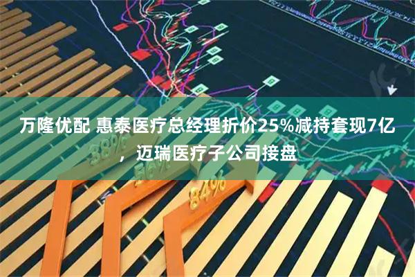 万隆优配 惠泰医疗总经理折价25%减持套现7亿，迈瑞医疗子公司接盘