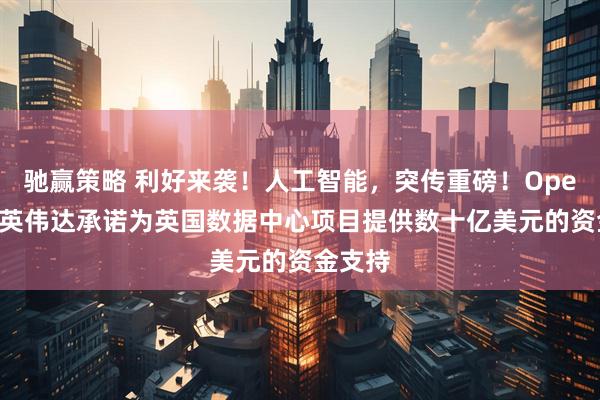 驰赢策略 利好来袭！人工智能，突传重磅！OpenAI和英伟达承诺为英国数据中心项目提供数十亿美元的资金支持