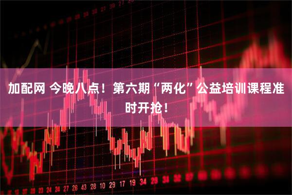 加配网 今晚八点！第六期“两化”公益培训课程准时开抢！