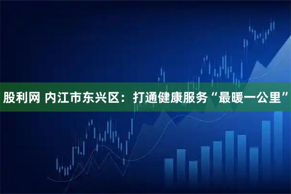 股利网 内江市东兴区：打通健康服务“最暖一公里”