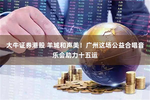 大牛证券港股 羊城和声美！广州这场公益合唱音乐会助力十五运