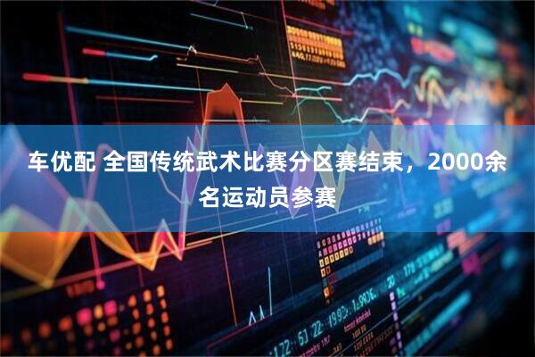 车优配 全国传统武术比赛分区赛结束，2000余名运动员参赛