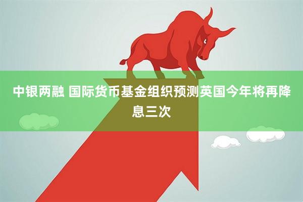 中银两融 国际货币基金组织预测英国今年将再降息三次