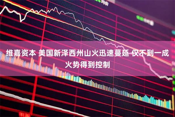 维嘉资本 美国新泽西州山火迅速蔓延 仅不到一成火势得到控制