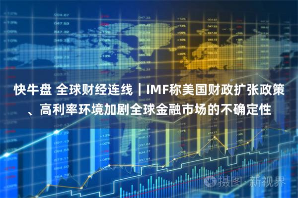 快牛盘 全球财经连线｜IMF称美国财政扩张政策、高利率环境加剧全球金融市场的不确定性
