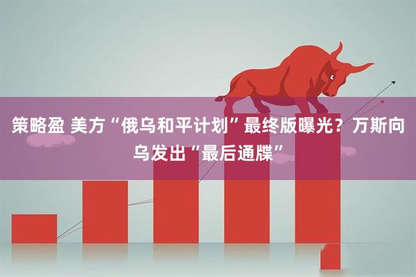 策略盈 美方“俄乌和平计划”最终版曝光？万斯向乌发出“最后通牒”