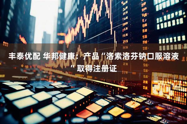 丰泰优配 华邦健康：产品“洛索洛芬钠口服溶液”取得注册证
