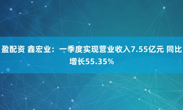 盈配资 鑫宏业：一季度实现营业收入7.55亿元 同比增长55.35%