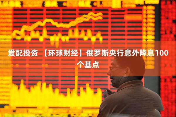 爱配投资 【环球财经】俄罗斯央行意外降息100个基点