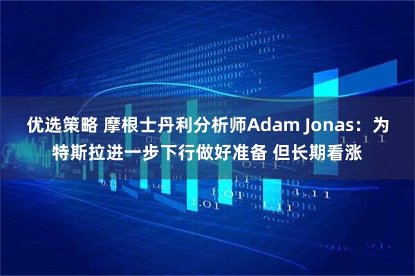 优选策略 摩根士丹利分析师Adam Jonas：为特斯拉进一步下行做好准备 但长期看涨