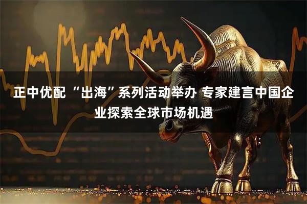 正中优配 “出海”系列活动举办 专家建言中国企业探索全球市场机遇