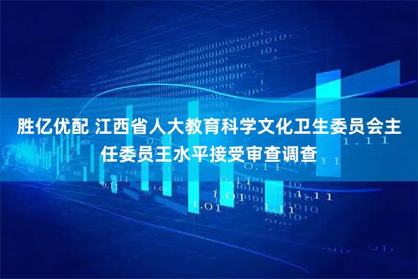 胜亿优配 江西省人大教育科学文化卫生委员会主任委员王水平接受审查调查