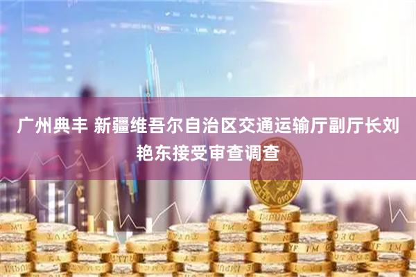 广州典丰 新疆维吾尔自治区交通运输厅副厅长刘艳东接受审查调查