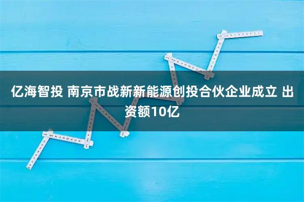 亿海智投 南京市战新新能源创投合伙企业成立 出资额10亿