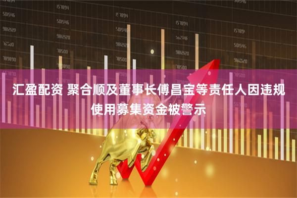汇盈配资 聚合顺及董事长傅昌宝等责任人因违规使用募集资金被警示