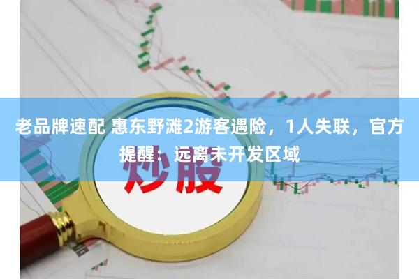 老品牌速配 惠东野滩2游客遇险，1人失联，官方提醒：远离未开发区域
