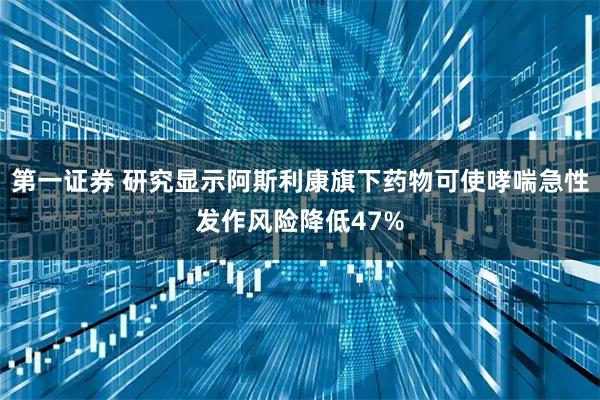 第一证券 研究显示阿斯利康旗下药物可使哮喘急性发作风险降低47%