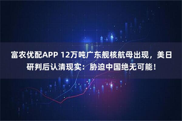 富农优配APP 12万吨广东舰核航母出现，美日研判后认清现实：胁迫中国绝无可能！