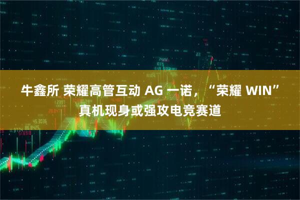 牛鑫所 荣耀高管互动 AG 一诺，“荣耀 WIN”真机现身或强攻电竞赛道