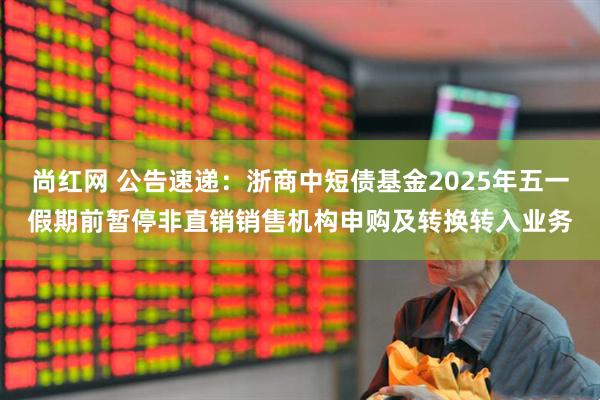 尚红网 公告速递：浙商中短债基金2025年五一假期前暂停非直销销售机构申购及转换转入业务