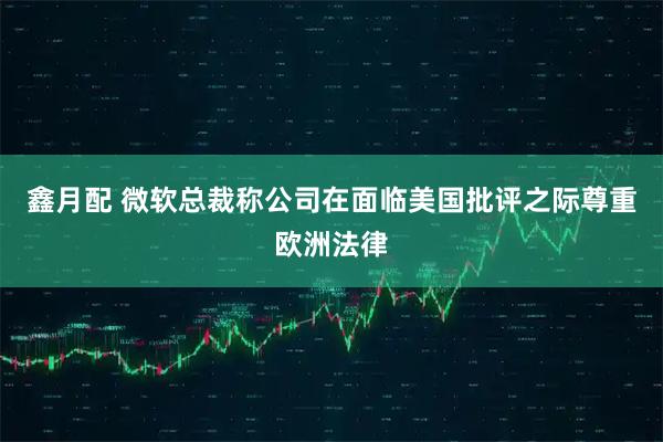 鑫月配 微软总裁称公司在面临美国批评之际尊重欧洲法律