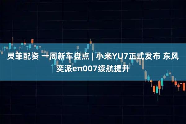 灵菲配资 一周新车盘点 | 小米YU7正式发布 东风奕派eπ007续航提升