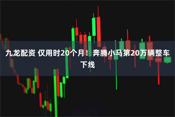 九龙配资 仅用时20个月！奔腾小马第20万辆整车下线