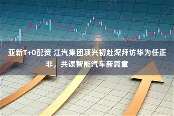 亚新T+0配资 江汽集团项兴初赴深拜访华为任正非，共谋智能汽车新篇章