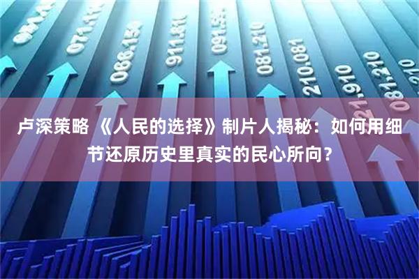 卢深策略 《人民的选择》制片人揭秘：如何用细节还原历史里真实的民心所向？