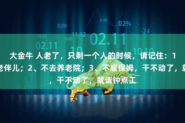 大金牛 人老了，只剩一个人的时候，请记住：1、不再找老伴儿；2、不去养老院；3、不雇保姆，干不动了，就请钟点工