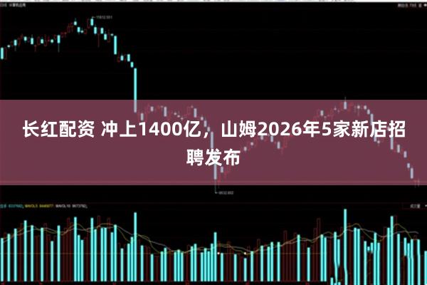 长红配资 冲上1400亿，山姆2026年5家新店招聘发布