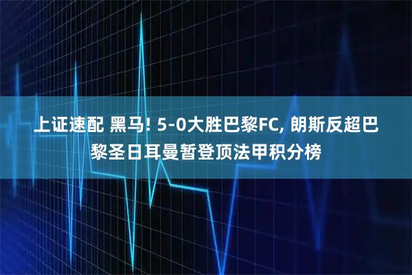 上证速配 黑马! 5-0大胜巴黎FC, 朗斯反超巴黎圣日耳曼暂登顶法甲积分榜