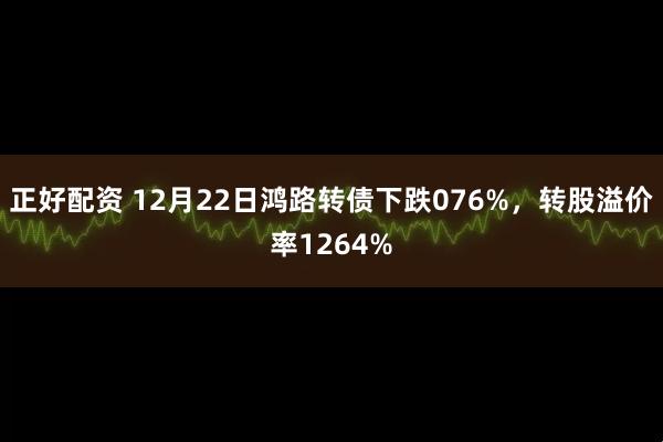 正好配资 12月22日鸿路转债下跌076%，转股溢价率1264%