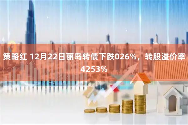 策略红 12月22日丽岛转债下跌026%，转股溢价率4253%