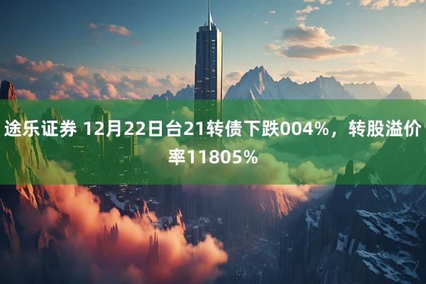 途乐证券 12月22日台21转债下跌004%，转股溢价率11805%