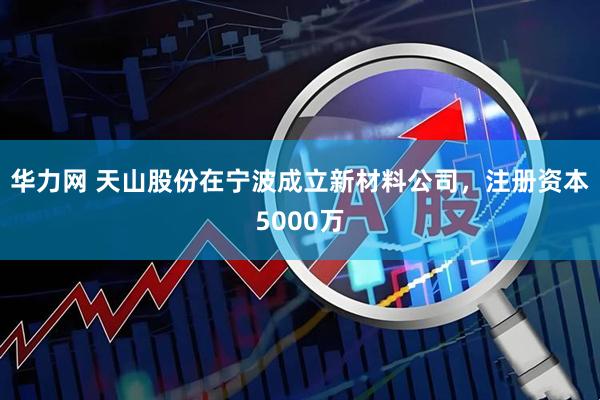 华力网 天山股份在宁波成立新材料公司，注册资本5000万