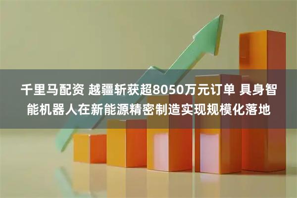 千里马配资 越疆斩获超8050万元订单 具身智能机器人在新能源精密制造实现规模化落地