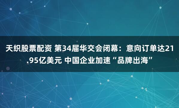 天织股票配资 第34届华交会闭幕：意向订单达21.95亿美元 中国企业加速“品牌出海”