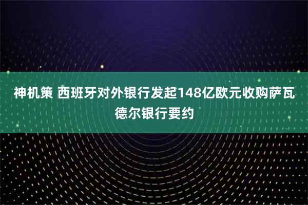神机策 西班牙对外银行发起148亿欧元收购萨瓦德尔银行要约