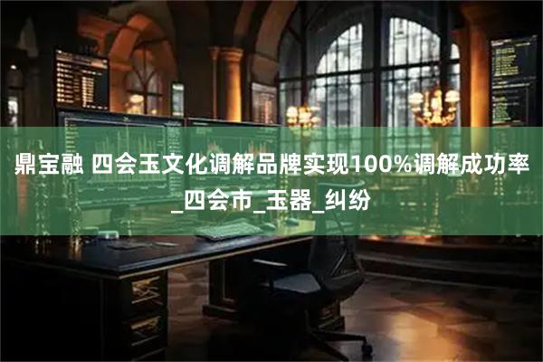 鼎宝融 四会玉文化调解品牌实现100%调解成功率_四会市_玉器_纠纷