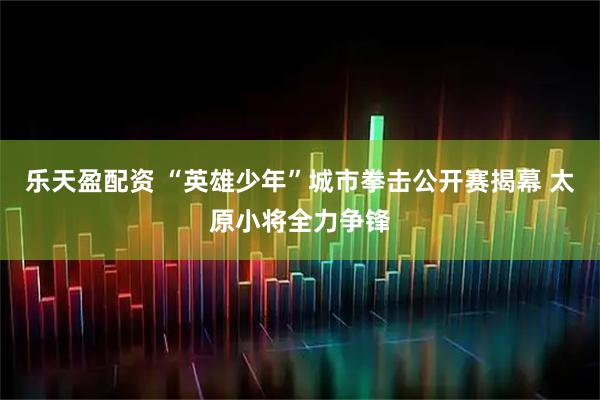 乐天盈配资 “英雄少年”城市拳击公开赛揭幕 太原小将全力争锋