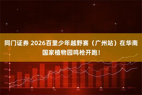 同门证券 2026百里少年越野赛（广州站）在华南国家植物园鸣枪开跑！