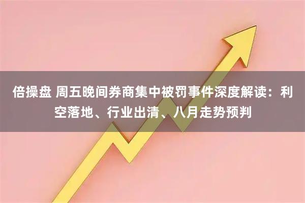 倍操盘 周五晚间券商集中被罚事件深度解读：利空落地、行业出清、八月走势预判