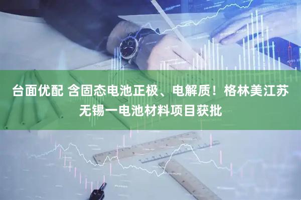 台面优配 含固态电池正极、电解质！格林美江苏无锡一电池材料项目获批