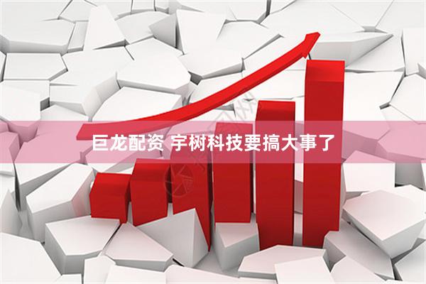 巨龙配资 宇树科技要搞大事了